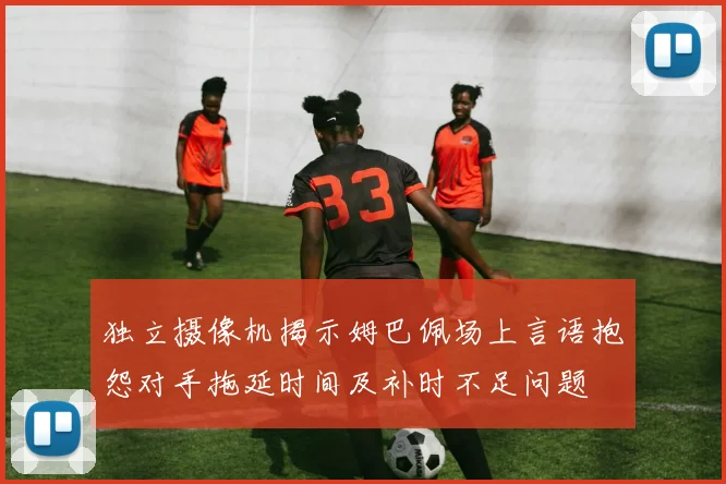 独立摄像机揭示姆巴佩场上言语抱怨对手拖延时间及补时不足问题