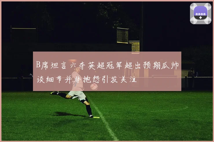 B席坦言六夺英超冠军超出预期瓜帅谈细节并非抱怨引发关注
