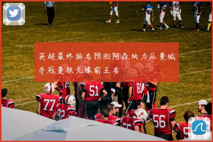 英超最终排名预测阿森纳力压曼城夺冠曼联无缘前五名