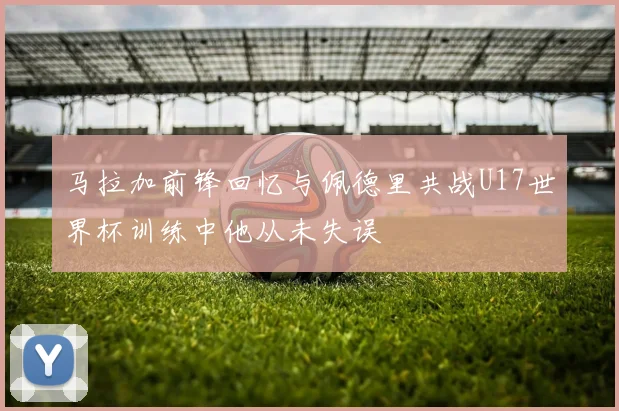 马拉加前锋回忆与佩德里共战U17世界杯训练中他从未失误