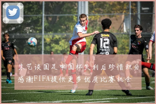 朱艺谈国足中国杯失利后珍惜积分感谢FIFA提供更多优质比赛机会