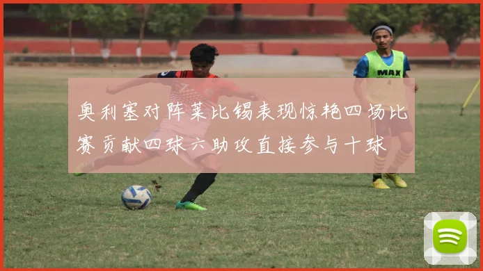 奥利塞对阵莱比锡表现惊艳四场比赛贡献四球六助攻直接参与十球