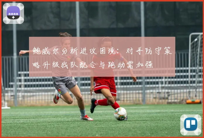 鲍威尔分析进攻困境：对手防守策略升级我队配合与跑动需加强