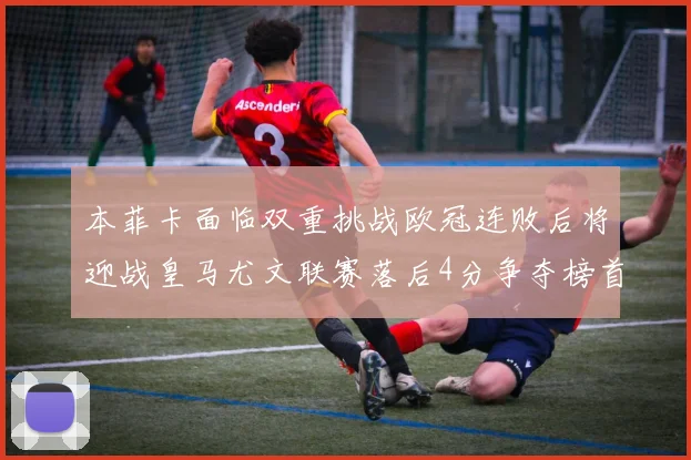 本菲卡面临双重挑战欧冠连败后将迎战皇马尤文联赛落后4分争夺榜首