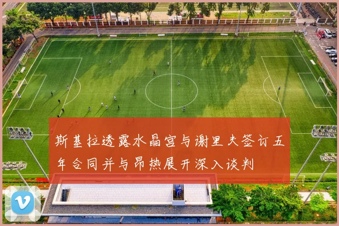 斯基拉透露水晶宫与谢里夫签订五年合同并与昂热展开深入谈判