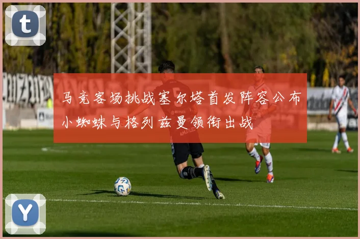 马竞客场挑战塞尔塔首发阵容公布小蜘蛛与格列兹曼领衔出战