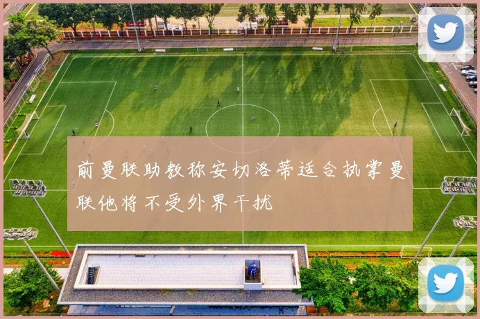 前曼联助教称安切洛蒂适合执掌曼联他将不受外界干扰