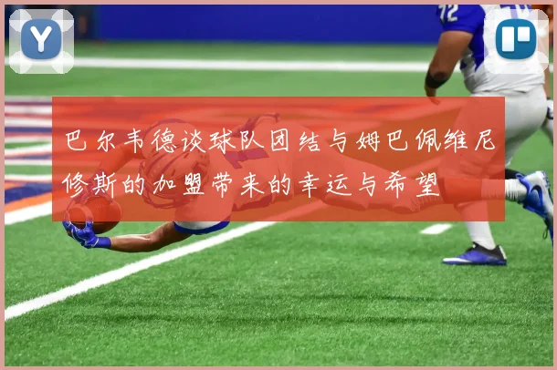巴尔韦德谈球队团结与姆巴佩维尼修斯的加盟带来的幸运与希望