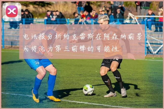 电讯报分析约克雷斯在阿森纳前景或将沦为第三前锋的可能性