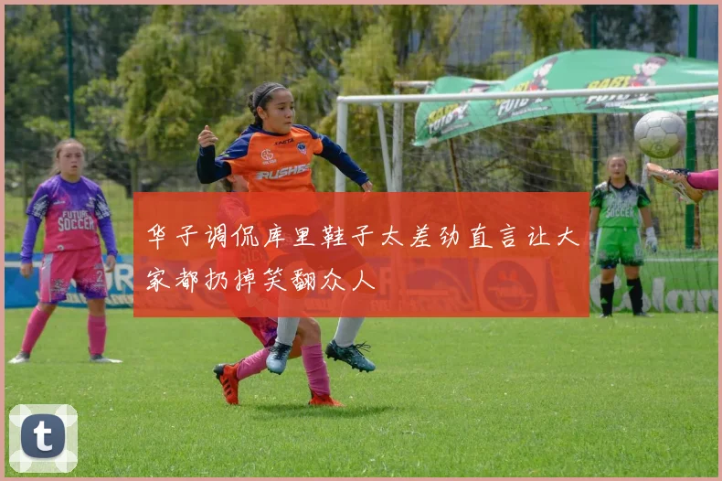 华子调侃库里鞋子太差劲直言让大家都扔掉笑翻众人