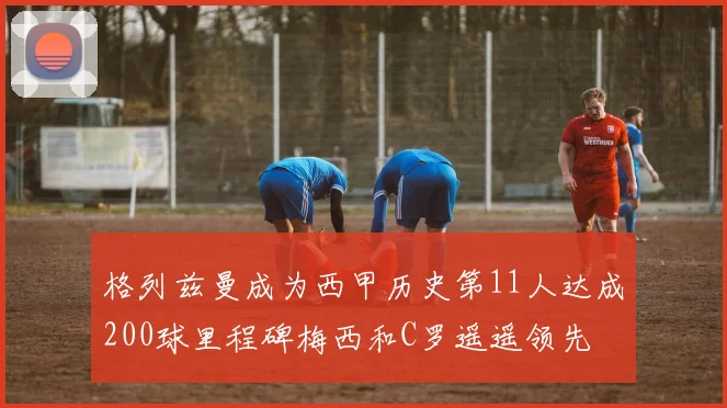格列兹曼成为西甲历史第11人达成200球里程碑梅西和C罗遥遥领先