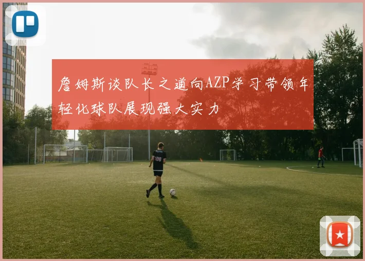 詹姆斯谈队长之道向AZP学习带领年轻化球队展现强大实力