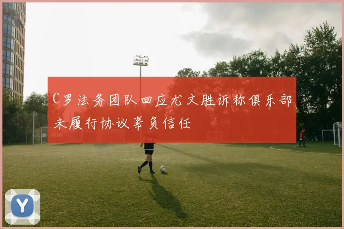 C罗法务团队回应尤文胜诉称俱乐部未履行协议辜负信任