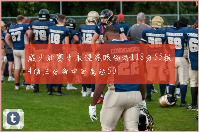 威少新赛季表现亮眼场均118分55板4助三分命中率高达50
