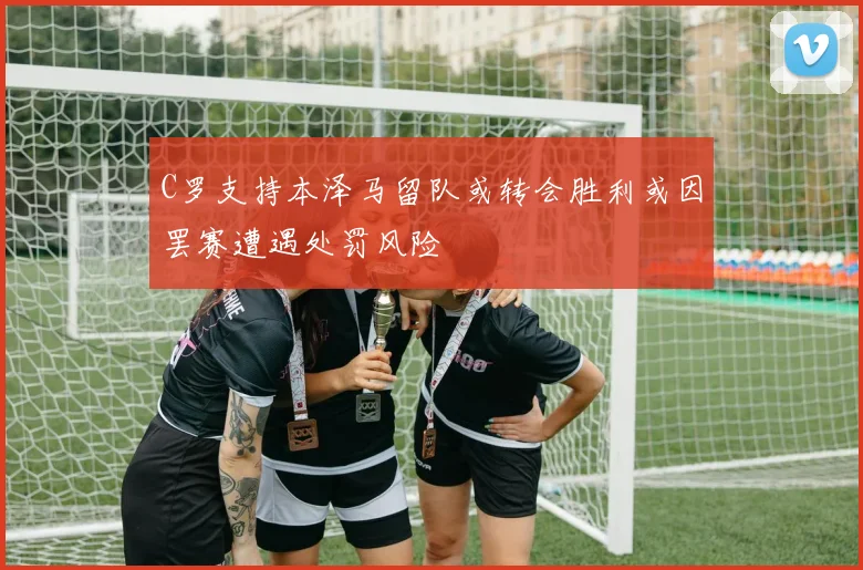 C罗支持本泽马留队或转会胜利或因罢赛遭遇处罚风险