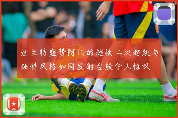 杜兰特盛赞阿门的超快二次起跳与独特风格如同发射台般令人惊叹